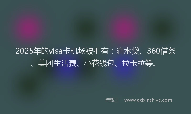 2025年的visa卡机场被拒有：滴水贷、360借条、美团生活费、小花钱包、拉卡拉等。