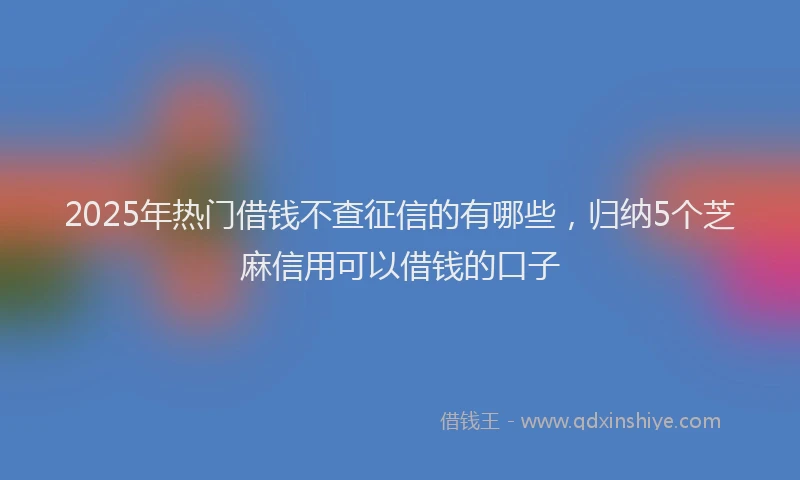 2025年热门借钱不查征信的有哪些，归纳5个芝麻信用可以借钱的口子