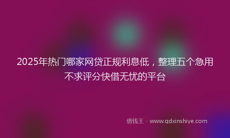 2025年热门哪家网贷正规利息低，整理五个急用不求评分快借无忧的平台