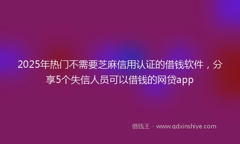 2025年热门不需要芝麻信用认证的借钱软件，分享5个失信人员可以借钱的网贷app