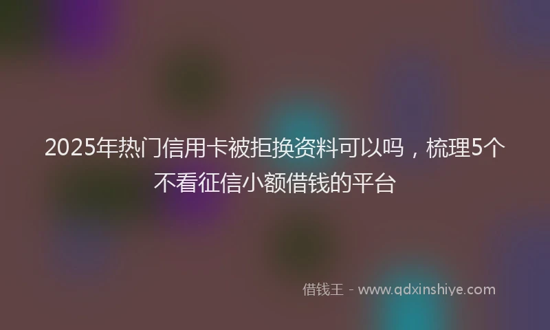 2025年热门信用卡被拒换资料可以吗，梳理5个不看征信小额借钱的平台