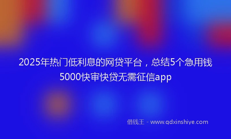 2025年热门低利息的网贷平台，总结5个急用钱5000快审快贷无需征信app
