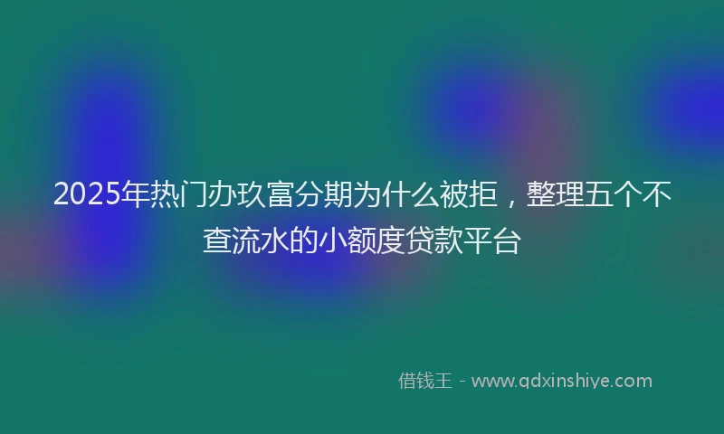 2025年热门办玖富分期为什么被拒，整理五个不查流水的小额度贷款平台