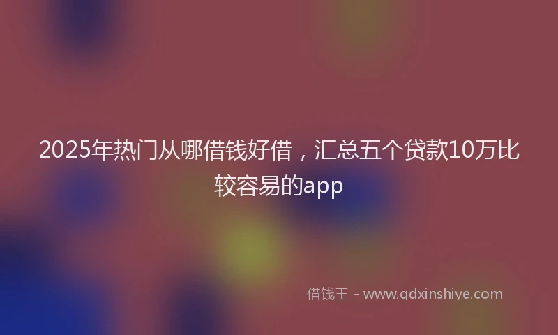 2025年热门从哪借钱好借，汇总五个贷款10万比较容易的app