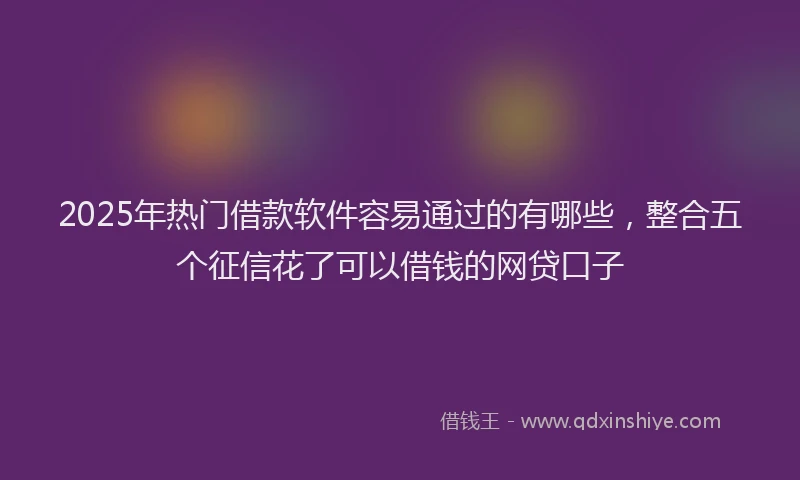 2025年热门借款软件容易通过的有哪些，整合五个征信花了可以借钱的网贷口子