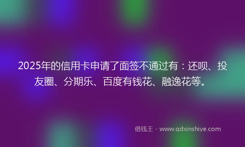 2025年的信用卡申请了面签不通过有：还呗、投友圈、分期乐、百度有钱花、融逸花等。