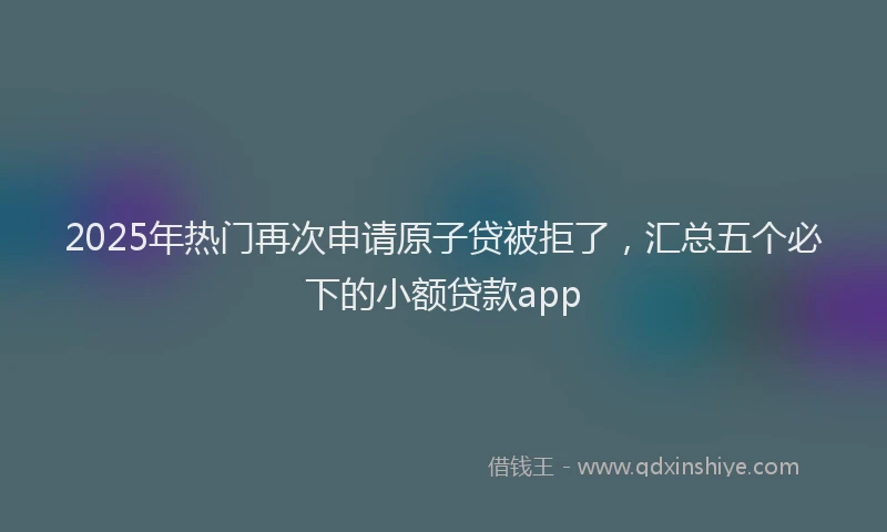 2025年热门再次申请原子贷被拒了，汇总五个必下的小额贷款app
