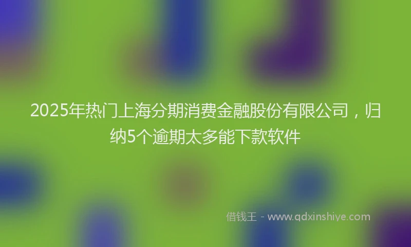 2025年热门上海分期消费金融股份有限公司，归纳5个逾期太多能下款软件