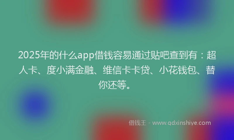 2025年的什么app借钱容易通过贴吧查到有：超人卡、度小满金融、维信卡卡贷、小花钱包、替你还等。