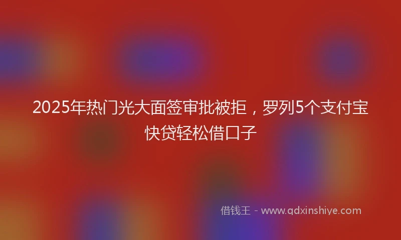 2025年热门光大面签审批被拒，罗列5个支付宝快贷轻松借口子