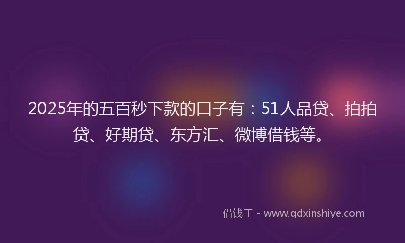 2025年的五百秒下款的口子有：51人品贷、拍拍贷、好期贷、东方汇、微博借钱等。