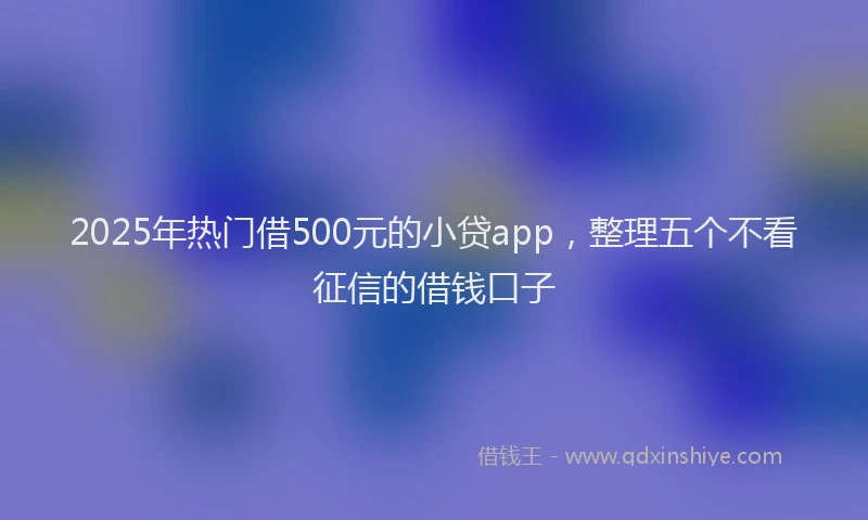 2025年热门借500元的小贷app，整理五个不看征信的借钱口子