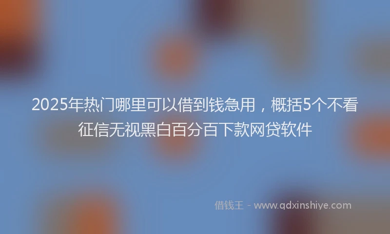 2025年热门哪里可以借到钱急用，概括5个不看征信无视黑白百分百下款网贷软件