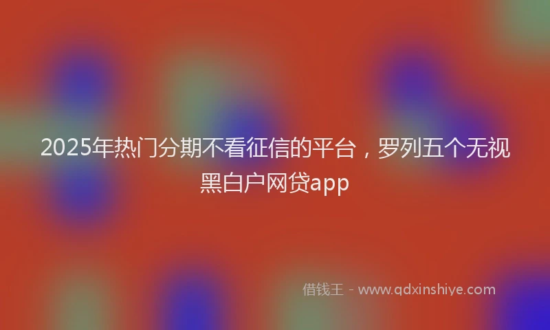 2025年热门分期不看征信的平台，罗列五个无视黑白户网贷app