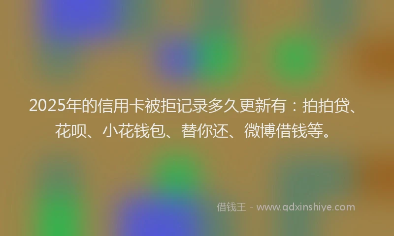 2025年的信用卡被拒记录多久更新有：拍拍贷、花呗、小花钱包、替你还、微博借钱等。