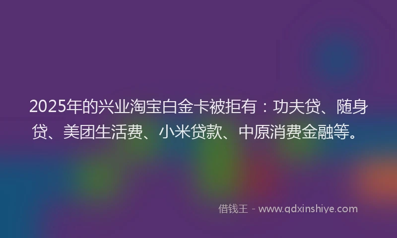 2025年的兴业淘宝白金卡被拒有：功夫贷、随身贷、美团生活费、小米贷款、中原消费金融等。