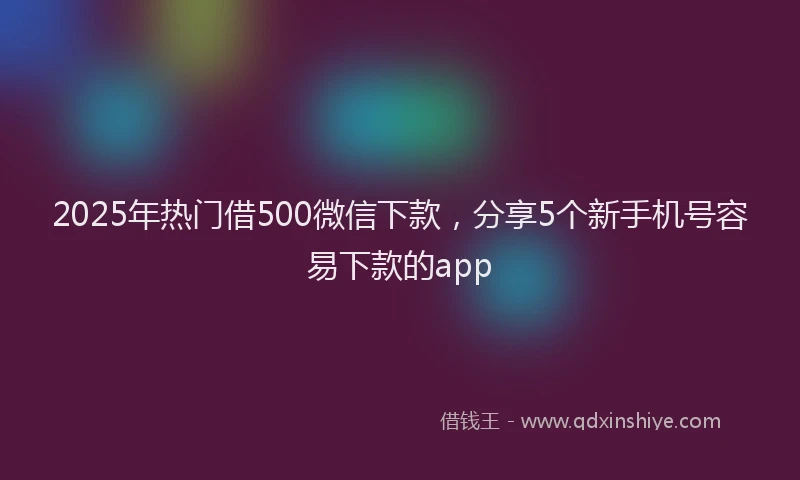 2025年热门借500微信下款，分享5个新手机号容易下款的app