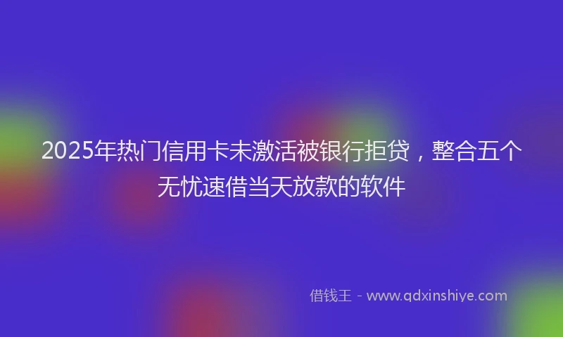 2025年热门信用卡未激活被银行拒贷，整合五个无忧速借当天放款的软件