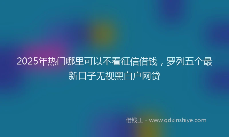 2025年热门哪里可以不看征信借钱，罗列五个最新口子无视黑白户网贷