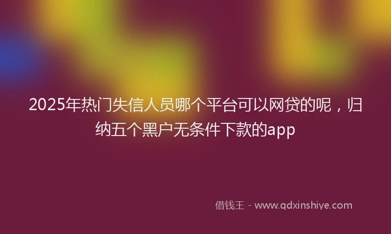 2025年热门失信人员哪个平台可以网贷的呢，归纳五个黑户无条件下款的app