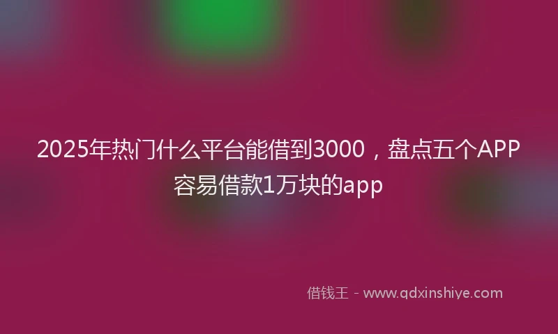 2025年热门什么平台能借到3000，盘点五个APP容易借款1万块的app