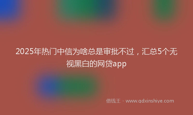 2025年热门中信为啥总是审批不过，汇总5个无视黑白的网贷app
