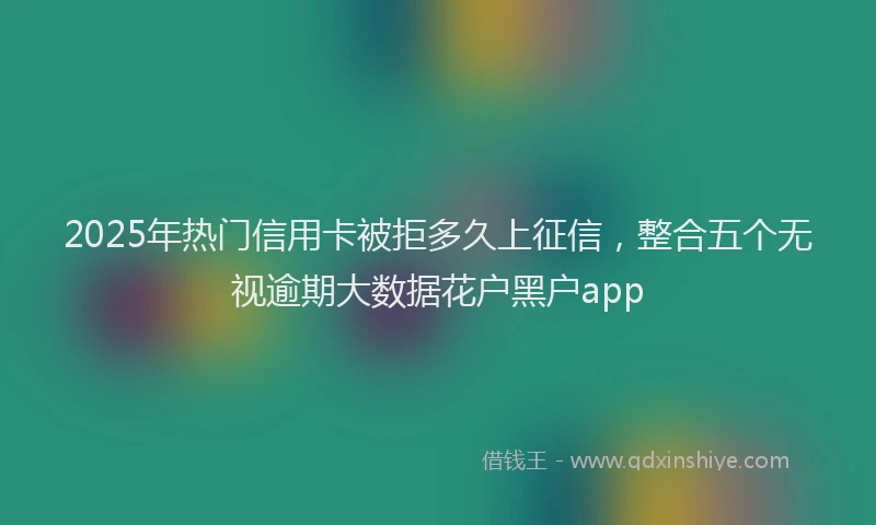 2025年热门信用卡被拒多久上征信，整合五个无视逾期大数据花户黑户app