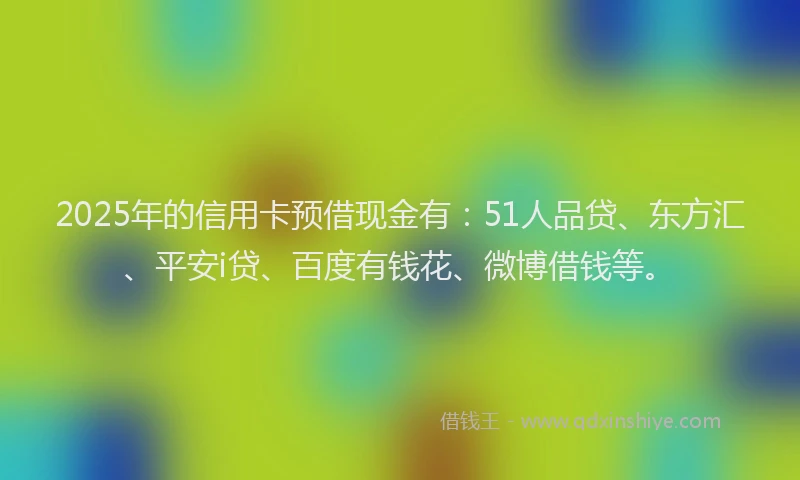 2025年的信用卡预借现金有：51人品贷、东方汇、平安i贷、百度有钱花、微博借钱等。