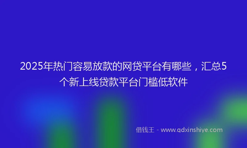 2025年热门容易放款的网贷平台有哪些，汇总5个新上线贷款平台门槛低软件