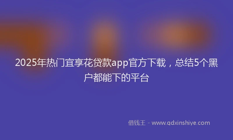2025年热门宜享花贷款app官方下载，总结5个黑户都能下的平台