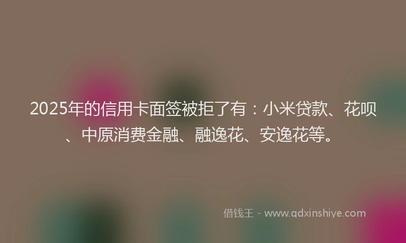 2025年的信用卡面签被拒了有：小米贷款、花呗、中原消费金融、融逸花、安逸花等。