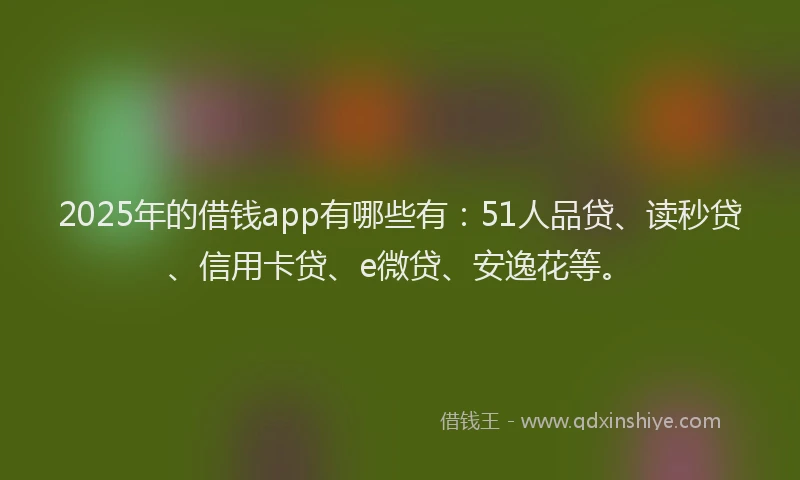 2025年的借钱app有哪些有：51人品贷、读秒贷、信用卡贷、e微贷、安逸花等。