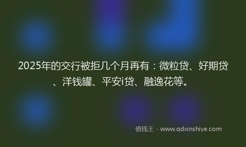 2025年的交行被拒几个月再有：微粒贷、好期贷、洋钱罐、平安i贷、融逸花等。