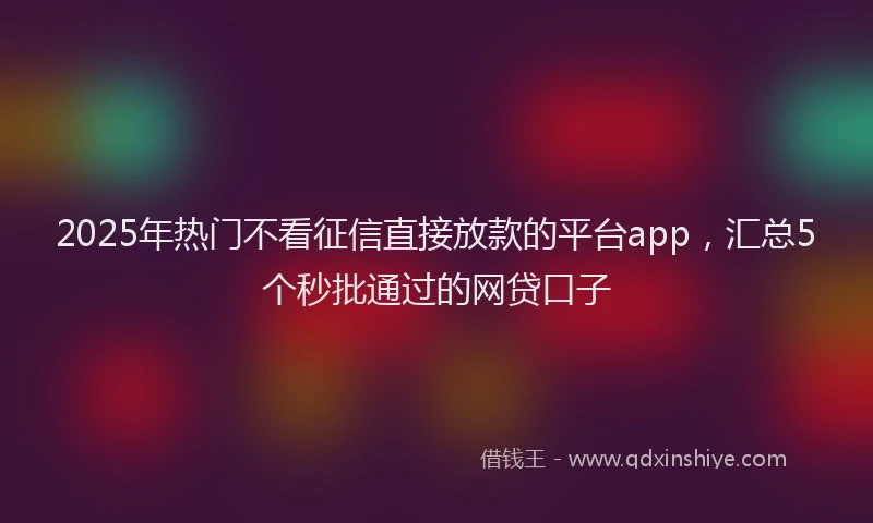 2025年热门不看征信直接放款的平台app，汇总5个秒批通过的网贷口子