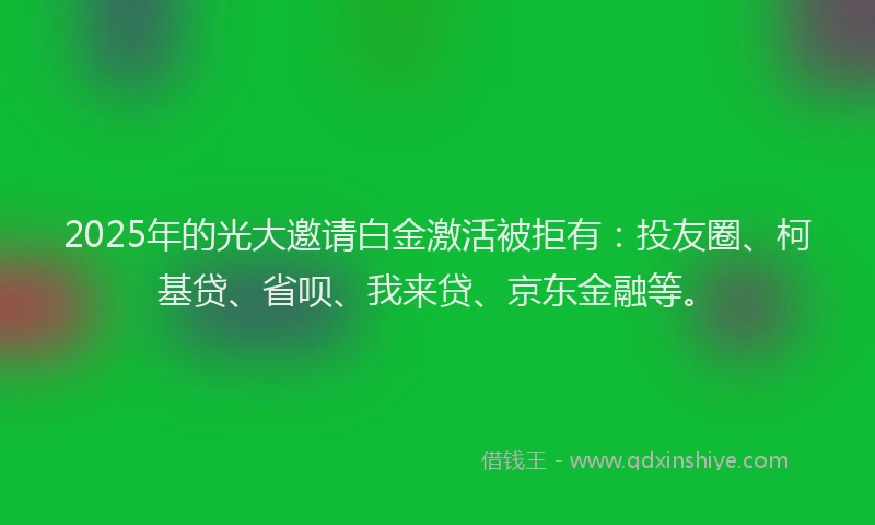 2025年的光大邀请白金激活被拒有：投友圈、柯基贷、省呗、我来贷、京东金融等。