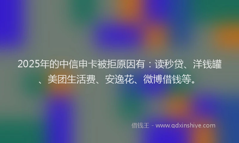 2025年的中信申卡被拒原因有：读秒贷、洋钱罐、美团生活费、安逸花、微博借钱等。