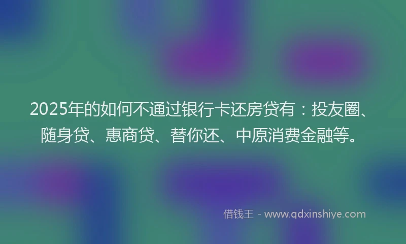 2025年的如何不通过银行卡还房贷有：投友圈、随身贷、惠商贷、替你还、中原消费金融等。