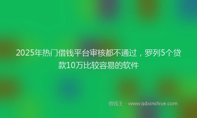 2025年热门借钱平台审核都不通过，罗列5个贷款10万比较容易的软件