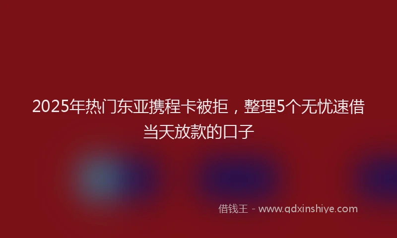 2025年热门东亚携程卡被拒，整理5个无忧速借当天放款的口子