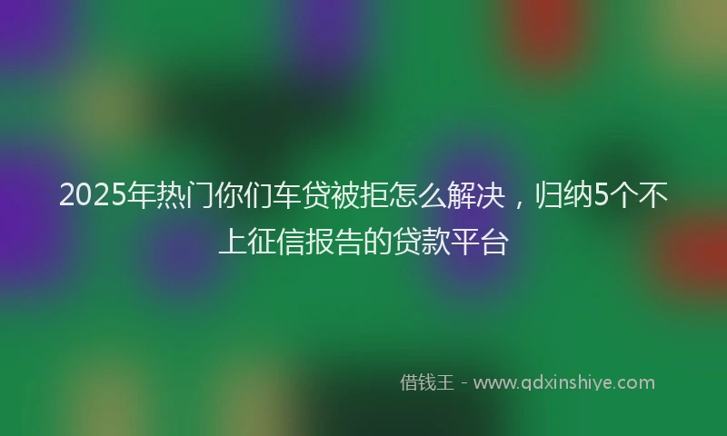 2025年热门你们车贷被拒怎么解决，归纳5个不上征信报告的贷款平台