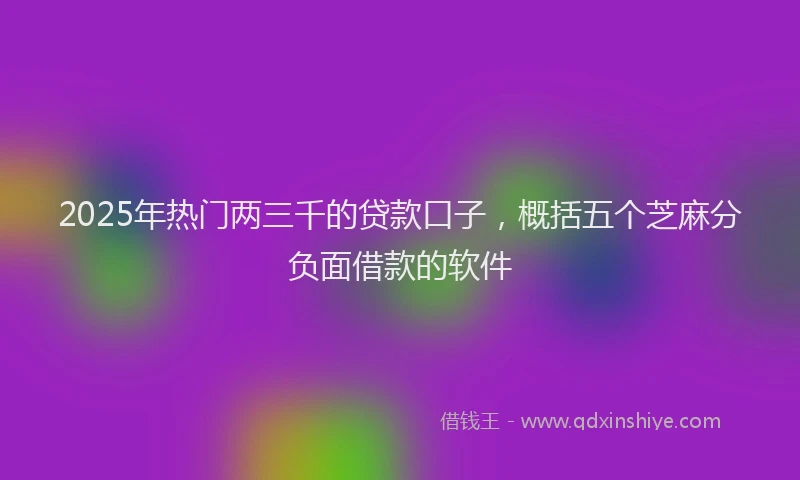 2025年热门两三千的贷款口子，概括五个芝麻分负面借款的软件