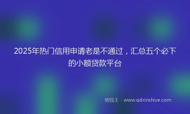 2025年热门信用申请老是不通过，汇总五个必下的小额贷款平台