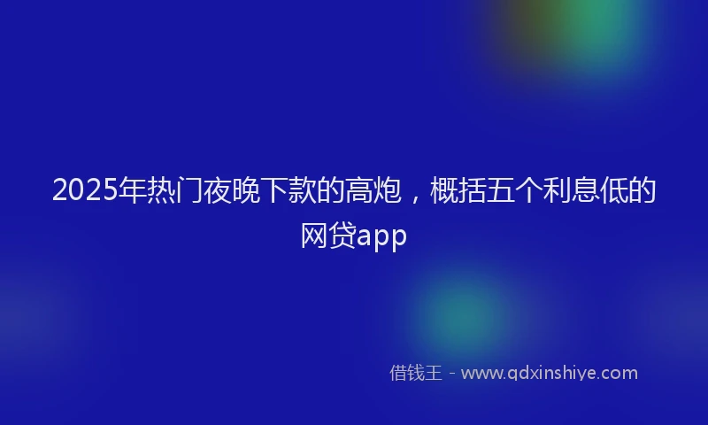 2025年热门夜晚下款的高炮，概括五个利息低的网贷app