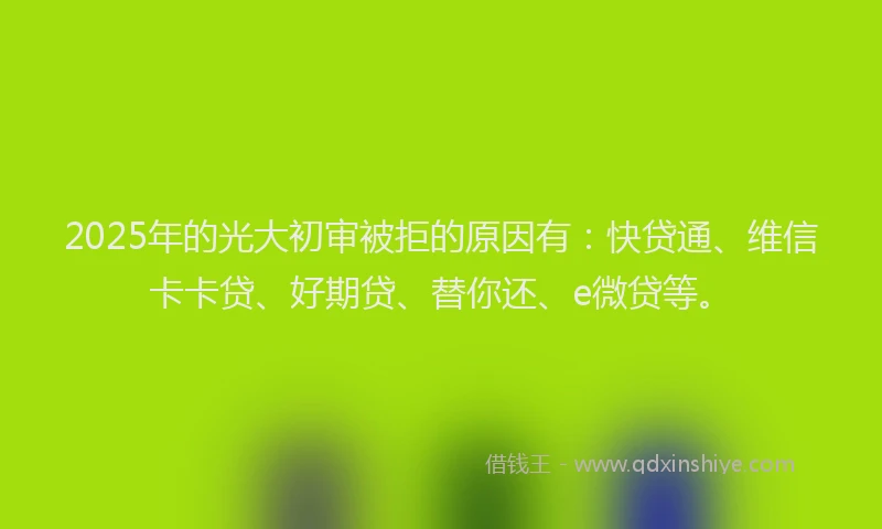 2025年的光大初审被拒的原因有：快贷通、维信卡卡贷、好期贷、替你还、e微贷等。