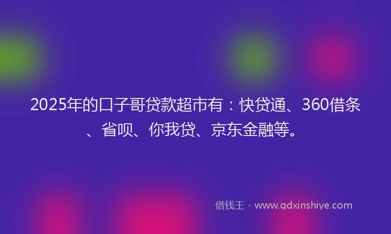 2025年的口子哥贷款超市有：快贷通、360借条、省呗、你我贷、京东金融等。