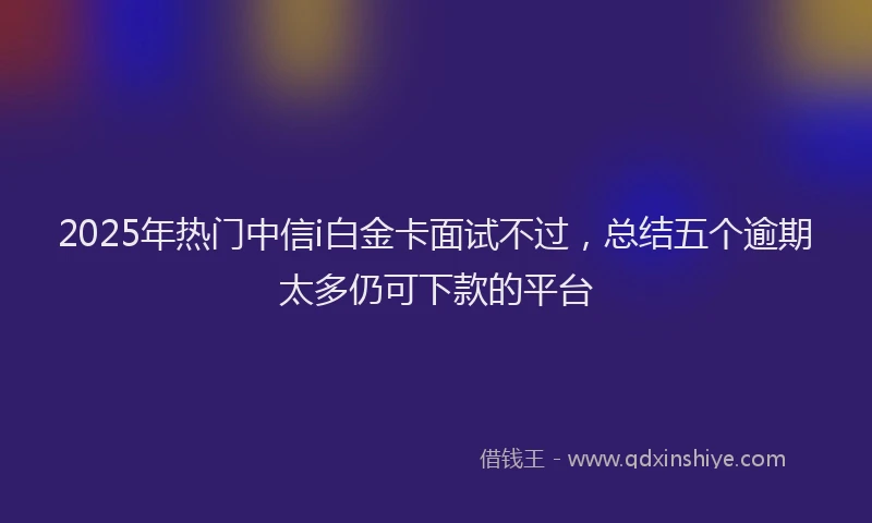 2025年热门中信i白金卡面试不过，总结五个逾期太多仍可下款的平台