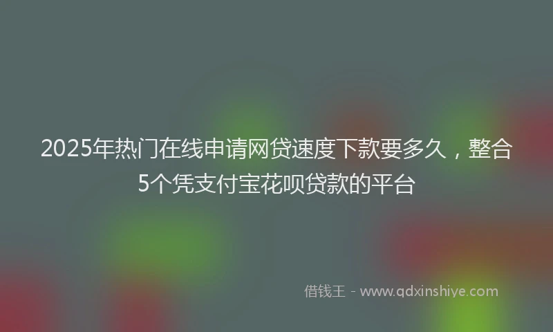 2025年热门在线申请网贷速度下款要多久，整合5个凭支付宝花呗贷款的平台