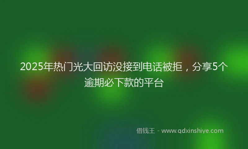 2025年热门光大回访没接到电话被拒，分享5个逾期必下款的平台