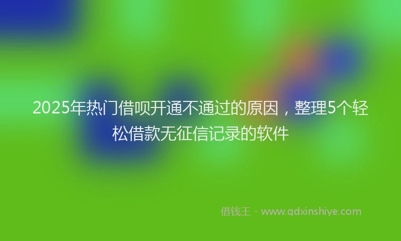 2025年热门借呗开通不通过的原因，整理5个轻松借款无征信记录的软件