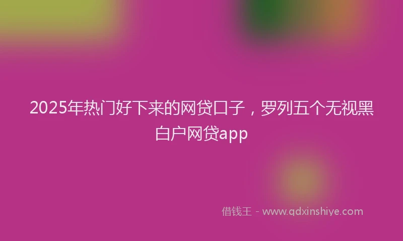 2025年热门好下来的网贷口子，罗列五个无视黑白户网贷app